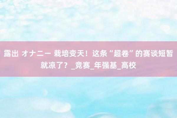露出 オナニー 栽培变天！这条“超卷”的赛谈短暂就凉了？_竞赛_年强基_高校