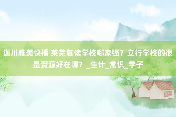 泷川雅美快播 莱芜复读学校哪家强？立行学校的很是资源好在哪？_生计_常识_学子
