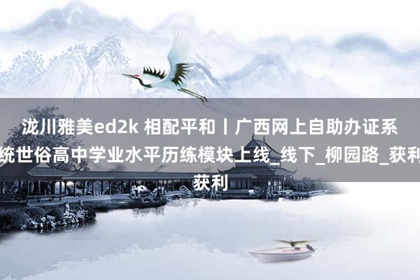 泷川雅美ed2k 相配平和丨广西网上自助办证系统世俗高中学业水平历练模块上线_线下_柳园路_获利