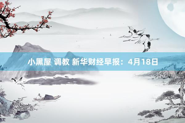 小黑屋 调教 新华财经早报：4月18日