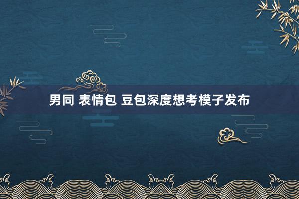 男同 表情包 豆包深度想考模子发布