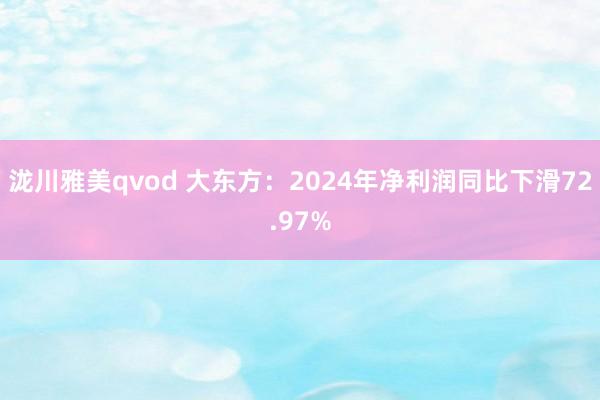 泷川雅美qvod 大东方：2024年净利润同比下滑72.97%