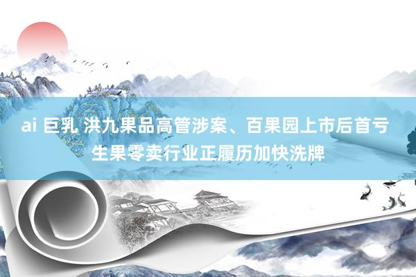 ai 巨乳 洪九果品高管涉案、百果园上市后首亏 生果零卖行业正履历加快洗牌