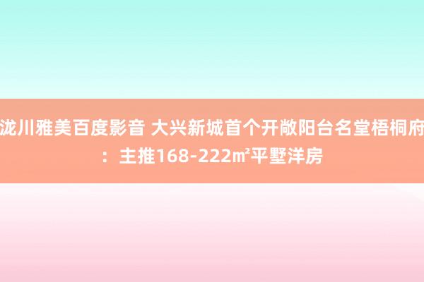 泷川雅美百度影音 大兴新城首个开敞阳台名堂梧桐府：主推168-222㎡平墅洋房