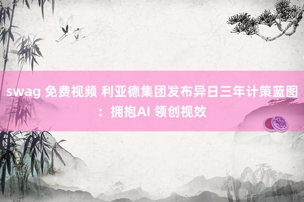 swag 免费视频 利亚德集团发布异日三年计策蓝图：拥抱AI 领创视效