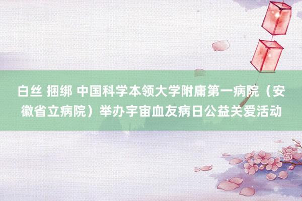 白丝 捆绑 中国科学本领大学附庸第一病院（安徽省立病院）举办宇宙血友病日公益关爱活动