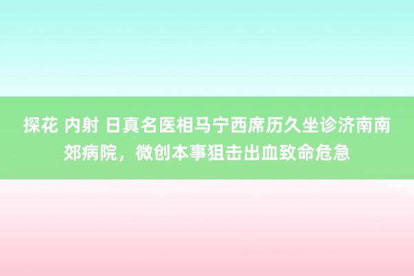 探花 内射 日真名医相马宁西席历久坐诊济南南郊病院，微创本事狙击出血致命危急