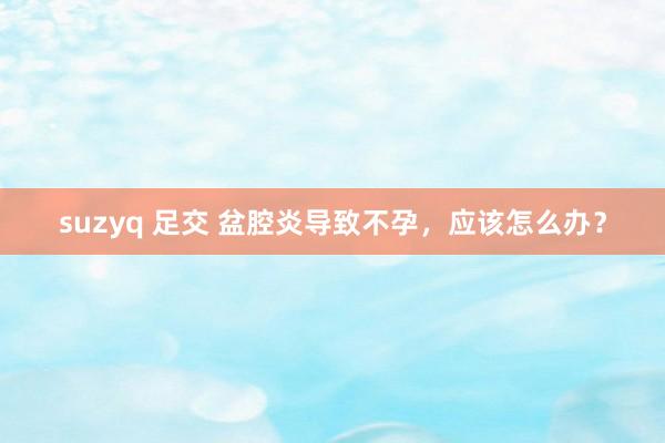 suzyq 足交 盆腔炎导致不孕，应该怎么办？