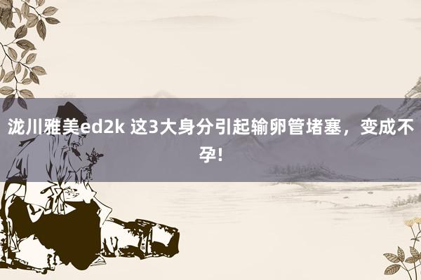 泷川雅美ed2k 这3大身分引起输卵管堵塞，变成不孕!