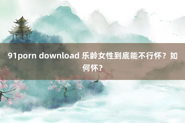 91porn download 乐龄女性到底能不行怀？如何怀？