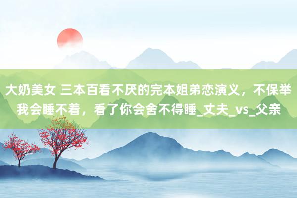 大奶美女 三本百看不厌的完本姐弟恋演义，不保举我会睡不着，看了你会舍不得睡_丈夫_vs_父亲