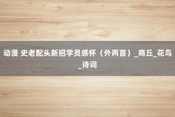 动漫 史老配头新招学员感怀（外两首）_商丘_花鸟_诗词