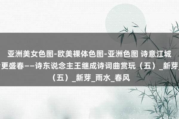 亚洲美女色图-欧美裸体色图-亚洲色图 诗意江城：风雨之后更盛春——诗东说念主王继成诗词曲赏玩（五）_新芽_雨水_春风