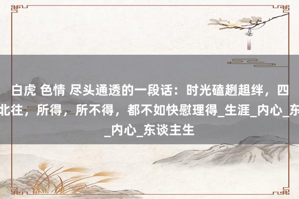 白虎 色情 尽头通透的一段话：时光磕趔趄绊，四季南来北往，所得，所不得，都不如快慰理得_生涯_内心_东谈主生