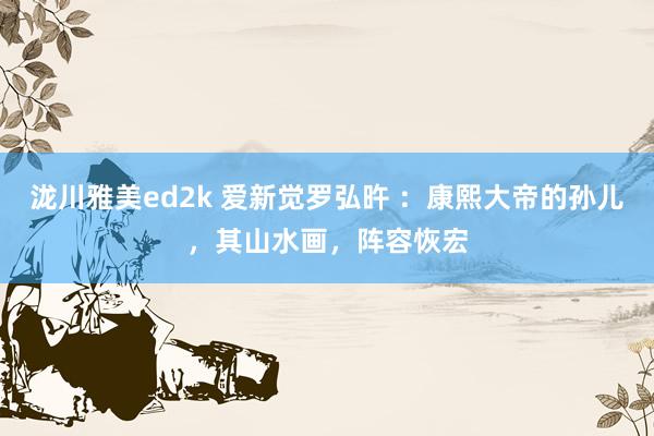泷川雅美ed2k 爱新觉罗弘旿 ：康熙大帝的孙儿，其山水画，阵容恢宏