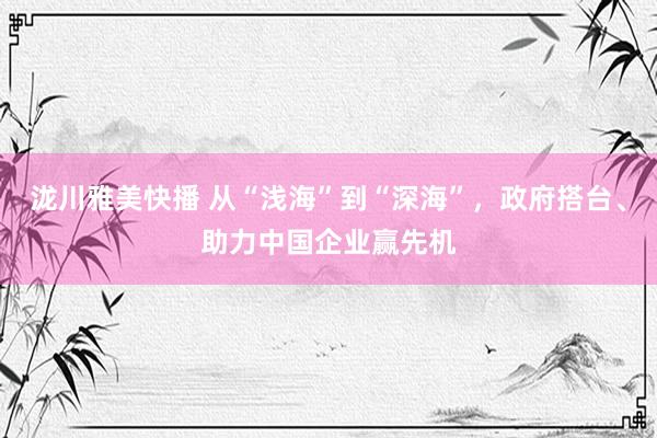 泷川雅美快播 从“浅海”到“深海”，政府搭台、助力中国企业赢先机