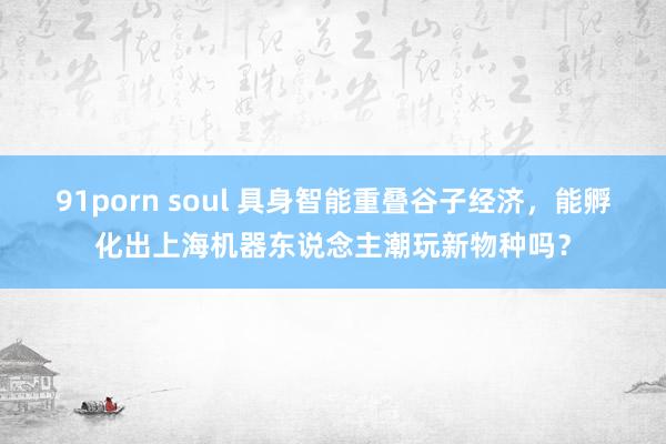91porn soul 具身智能重叠谷子经济，能孵化出上海机器东说念主潮玩新物种吗？