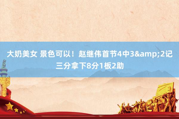 大奶美女 景色可以！赵继伟首节4中3&2记三分拿下8分1板2助
