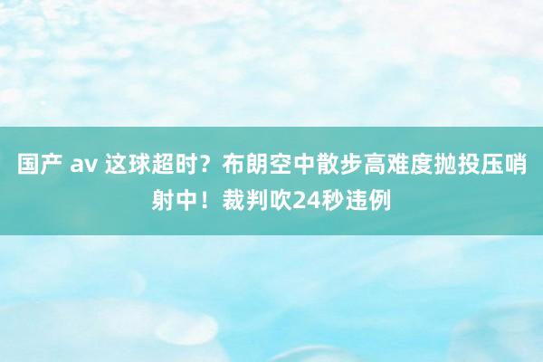 国产 av 这球超时？布朗空中散步高难度抛投压哨射中！裁判吹24秒违例