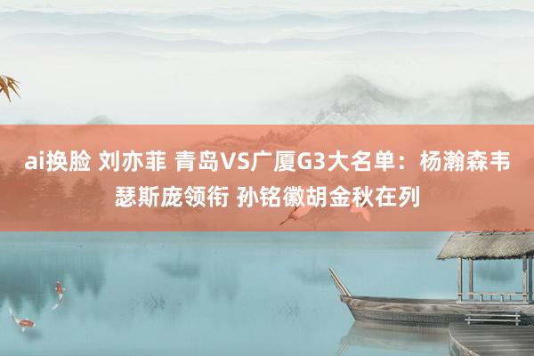 ai换脸 刘亦菲 青岛VS广厦G3大名单：杨瀚森韦瑟斯庞领衔 孙铭徽胡金秋在列