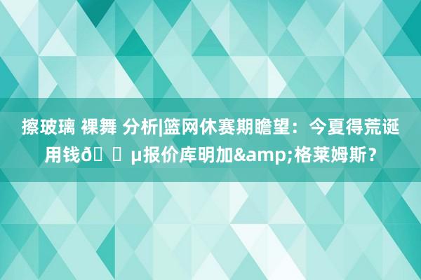 擦玻璃 裸舞 分析|篮网休赛期瞻望：今夏得荒诞用钱💵报价库明加&格莱姆斯？