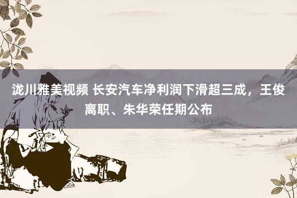 泷川雅美视频 长安汽车净利润下滑超三成，王俊离职、朱华荣任期公布
