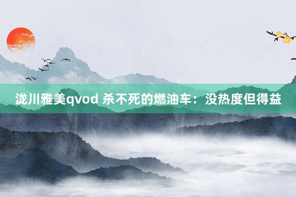 泷川雅美qvod 杀不死的燃油车：没热度但得益