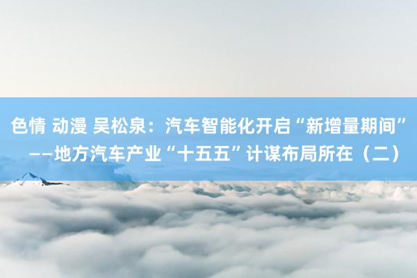 色情 动漫 吴松泉：汽车智能化开启“新增量期间”  ——地方汽车产业“十五五”计谋布局所在（二）