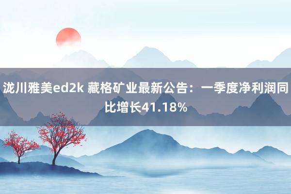 泷川雅美ed2k 藏格矿业最新公告：一季度净利润同比增长41.18%