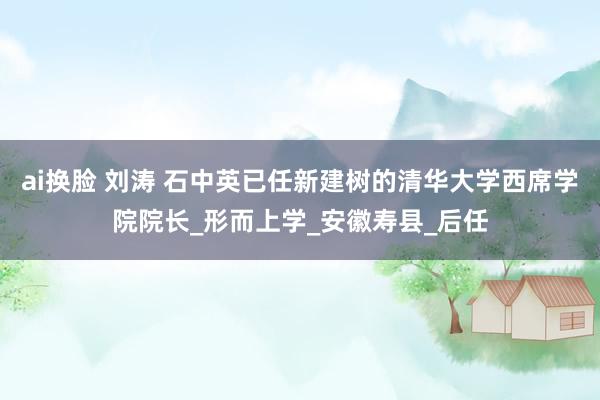 ai换脸 刘涛 石中英已任新建树的清华大学西席学院院长_形而上学_安徽寿县_后任