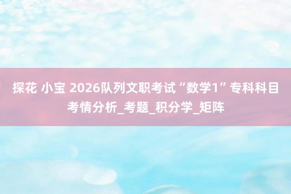 探花 小宝 2026队列文职考试“数学1”专科科目考情分析_考题_积分学_矩阵