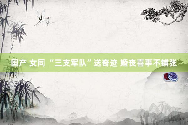 国产 女同 “三支军队”送奇迹 婚丧喜事不铺张