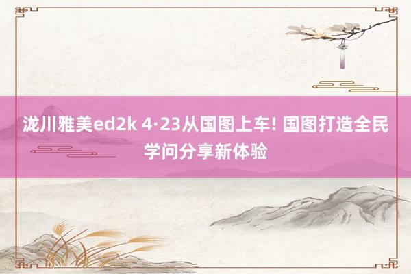 泷川雅美ed2k 4·23从国图上车! 国图打造全民学问分享新体验