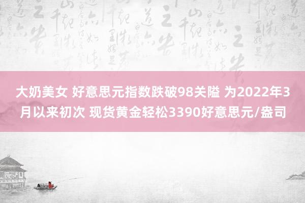 大奶美女 好意思元指数跌破98关隘 为2022年3月以来初次 现货黄金轻松3390好意思元/盎司