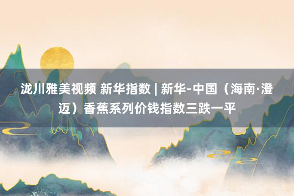 泷川雅美视频 新华指数 | 新华-中国（海南·澄迈）香蕉系列价钱指数三跌一平