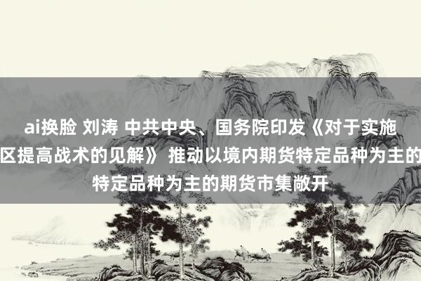 ai换脸 刘涛 中共中央、国务院印发《对于实施解放生意考试区提高战术的见解》 推动以境内期货特定品种为主的期货市集敞开
