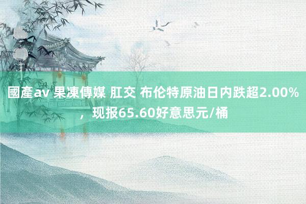 國產av 果凍傳媒 肛交 布伦特原油日内跌超2.00%，现报65.60好意思元/桶