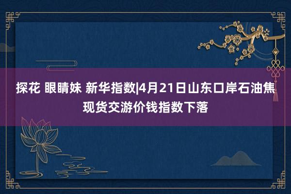 探花 眼睛妹 新华指数|4月21日山东口岸石油焦现货交游价钱指数下落