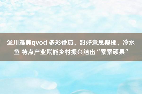 泷川雅美qvod 多彩番茄、甜好意思樱桃、冷水鱼 特点产业赋能乡村振兴结出“累累硕果”