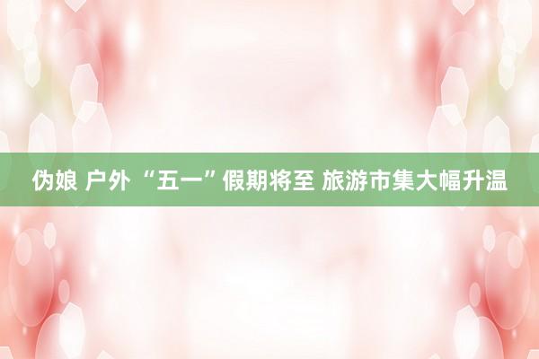 伪娘 户外 “五一”假期将至 旅游市集大幅升温