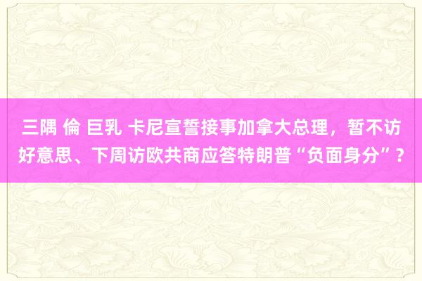 三隅 倫 巨乳 卡尼宣誓接事加拿大总理，暂不访好意思、下周访欧共商应答特朗普“负面身分”？