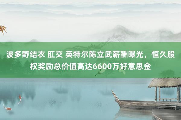 波多野结衣 肛交 英特尔陈立武薪酬曝光，恒久股权奖励总价值高达6600万好意思金