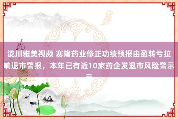 泷川雅美视频 赛隆药业修正功绩预报由盈转亏拉响退市警报，本年已有近10家药企发退市风险警示