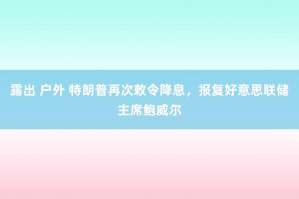 露出 户外 特朗普再次敕令降息，报复好意思联储主席鲍威尔