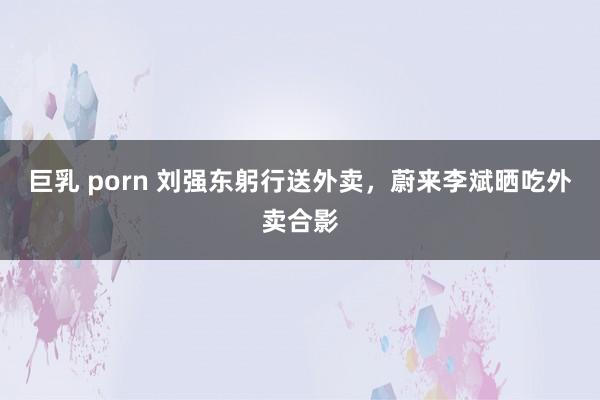 巨乳 porn 刘强东躬行送外卖，蔚来李斌晒吃外卖合影