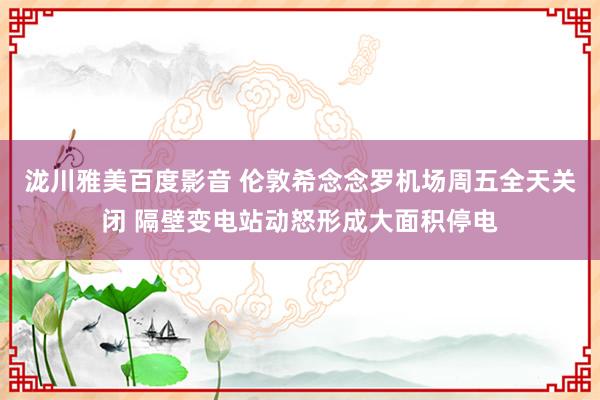 泷川雅美百度影音 伦敦希念念罗机场周五全天关闭 隔壁变电站动怒形成大面积停电