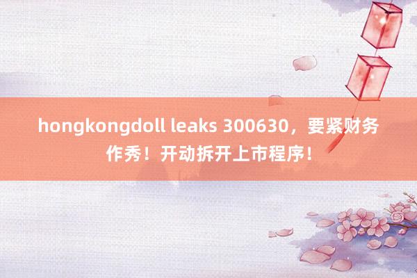 hongkongdoll leaks 300630，要紧财务作秀！开动拆开上市程序！