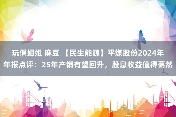玩偶姐姐 麻豆 【民生能源】平煤股份2024年年报点评：25年产销有望回升，股息收益值得蔼然
