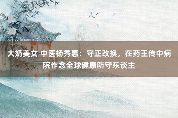 大奶美女 中医杨秀惠：守正改换，在药王传中病院作念全球健康防守东谈主