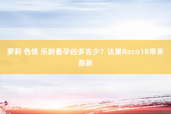 萝莉 色情 乐龄备孕凶多吉少？达巢Reco18带来鼎新